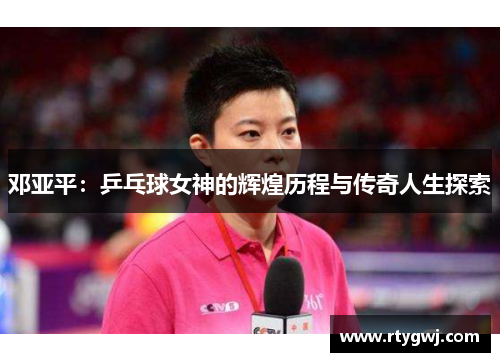 邓亚平：乒乓球女神的辉煌历程与传奇人生探索